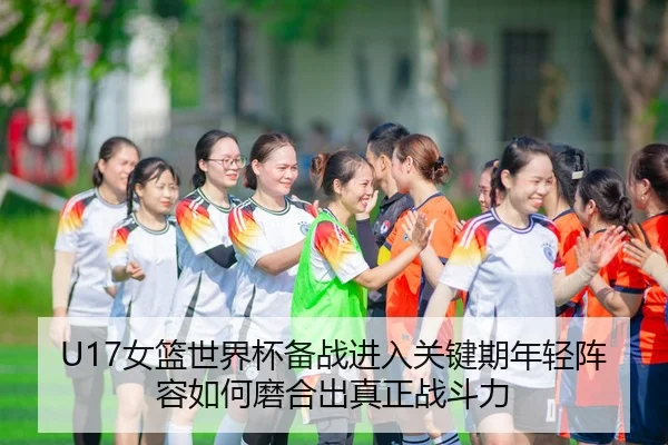 U17女篮世界杯备战进入关键期年轻阵容如何磨合出真正战斗力